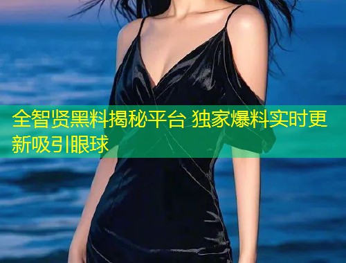 全智贤黑料揭秘平台 独家爆料实时更新吸引眼球