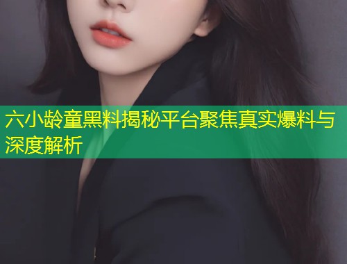 六小龄童黑料揭秘平台聚焦真实爆料与深度解析