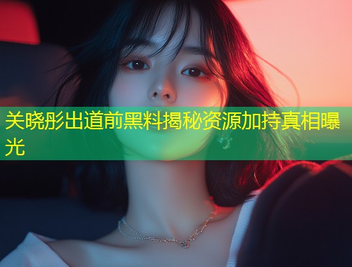 关晓彤出道前黑料揭秘资源加持真相曝光