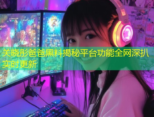 关晓彤爸爸黑料揭秘平台功能全网深扒实时更新