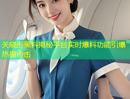 关晓彤黑料揭秘平台实时爆料功能引爆热搜点击