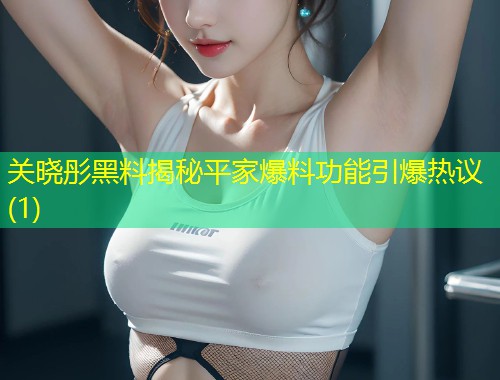 关晓彤黑料揭秘平家爆料功能引爆热议(1)