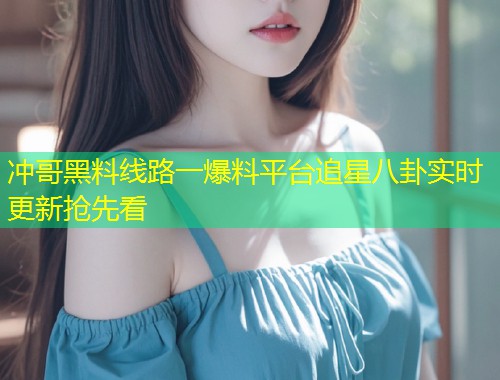 冲哥黑料线路一爆料平台追星八卦实时更新抢先看