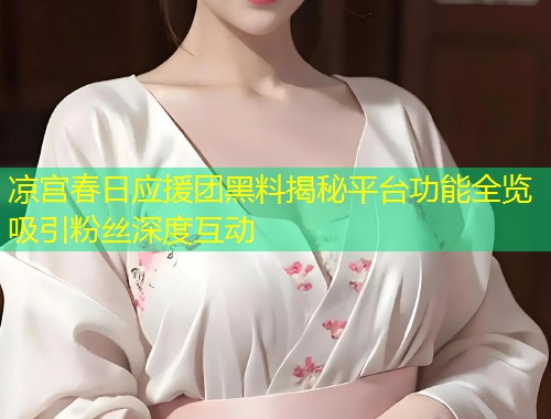 凉宫春日应援团黑料揭秘平台功能全览吸引粉丝深度互动