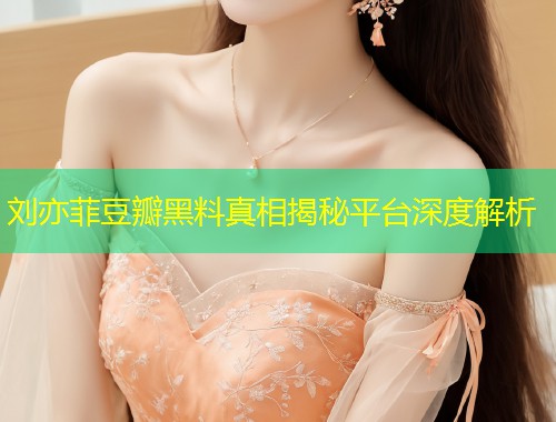 刘亦菲豆瓣黑料真相揭秘平台深度解析
