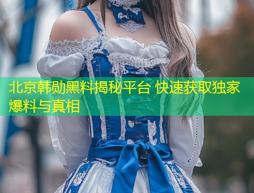 北京韩勋黑料揭秘平台 快速获取独家爆料与真相